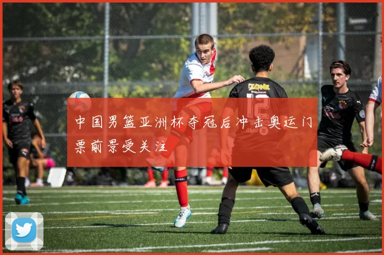 中国男篮亚洲杯夺冠后冲击奥运门票前景受关注