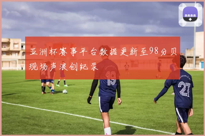 亚洲杯赛事平台数据更新至98分贝现场声浪创纪录