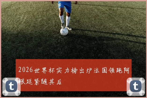 2026世界杯实力榜出炉法国领跑阿根廷紧随其后