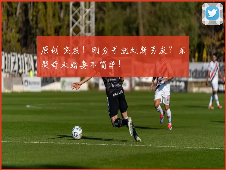 原创 突发！刚分手就处新男友？东契奇未婚妻不简单！