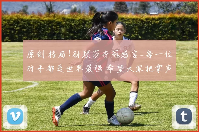 原创 格局!孙颖莎夺冠感言_每一位对手都是世界最强 希望大家把掌声献给曼昱!