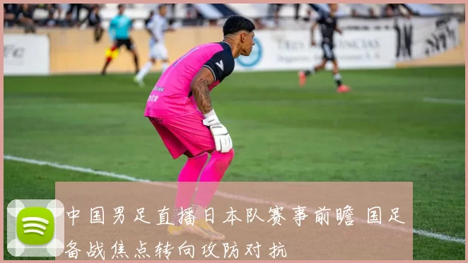中国男足直播日本队赛事前瞻 国足备战焦点转向攻防对抗