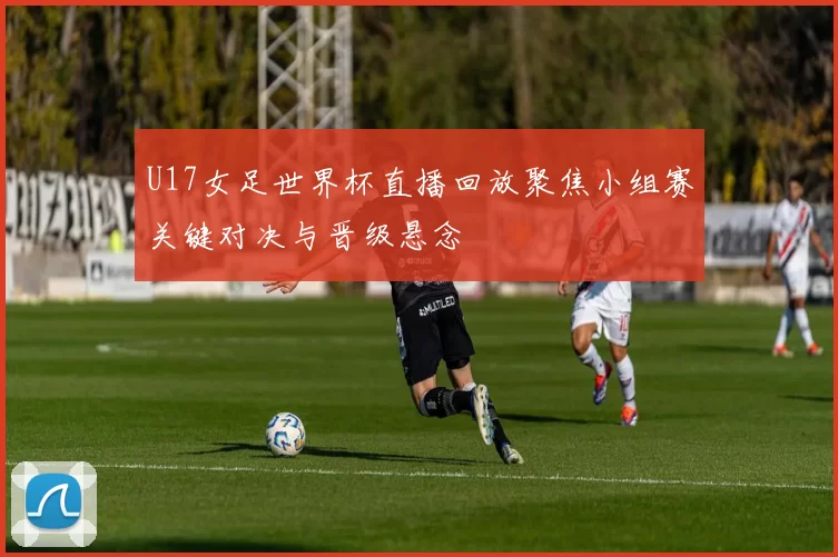 U17女足世界杯直播回放聚焦小组赛关键对决与晋级悬念