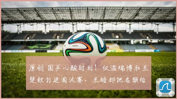 原创 国乒心酸时刻！仅温瑞博和王楚钦打进淘汰赛，王皓却把名额给别人