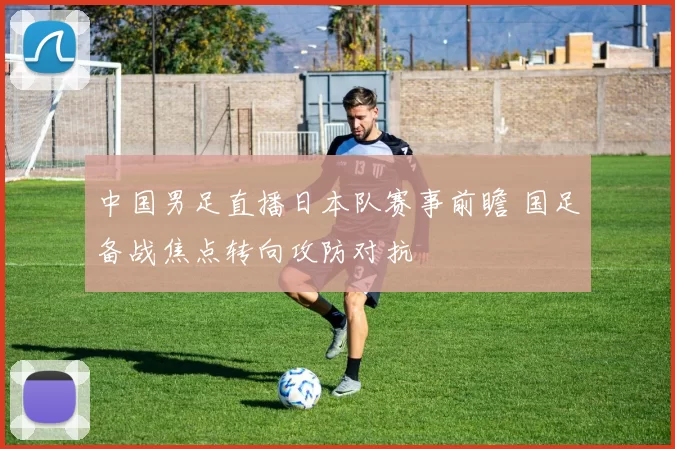 中国男足直播日本队赛事前瞻 国足备战焦点转向攻防对抗