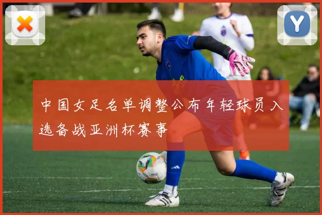 中国女足名单调整公布年轻球员入选备战亚洲杯赛事