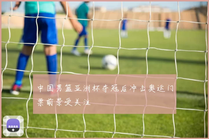 中国男篮亚洲杯夺冠后冲击奥运门票前景受关注