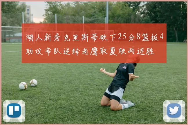 湖人新秀克里斯蒂砍下25分8篮板4助攻率队逆转老鹰取夏联两连胜