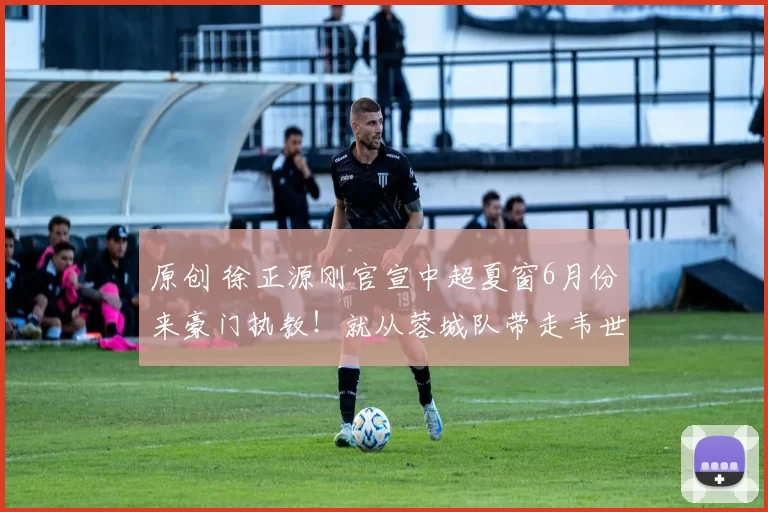 原创 徐正源刚官宣中超夏窗6月份来豪门执教!就从蓉城队带走韦世豪和刘殿座,却被辟谣