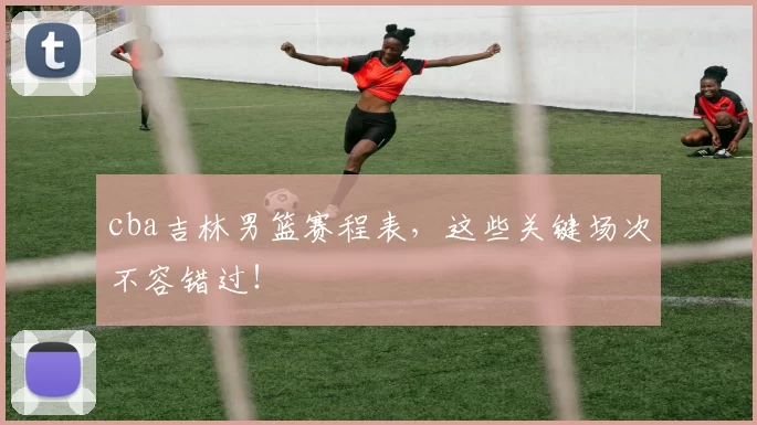 cba吉林男篮赛程表,这些关键场次不容错过!