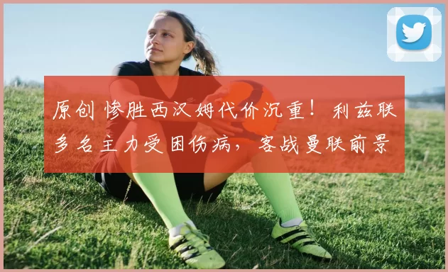 原创 惨胜西汉姆代价沉重！利兹联多名主力受困伤病，客战曼联前景蒙尘