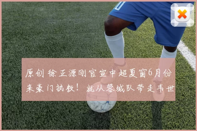 原创 徐正源刚官宣中超夏窗6月份来豪门执教!就从蓉城队带走韦世豪和刘殿座,却被辟谣