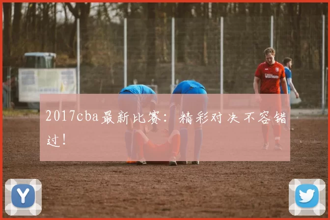 2017cba最新比赛：精彩对决不容错过！