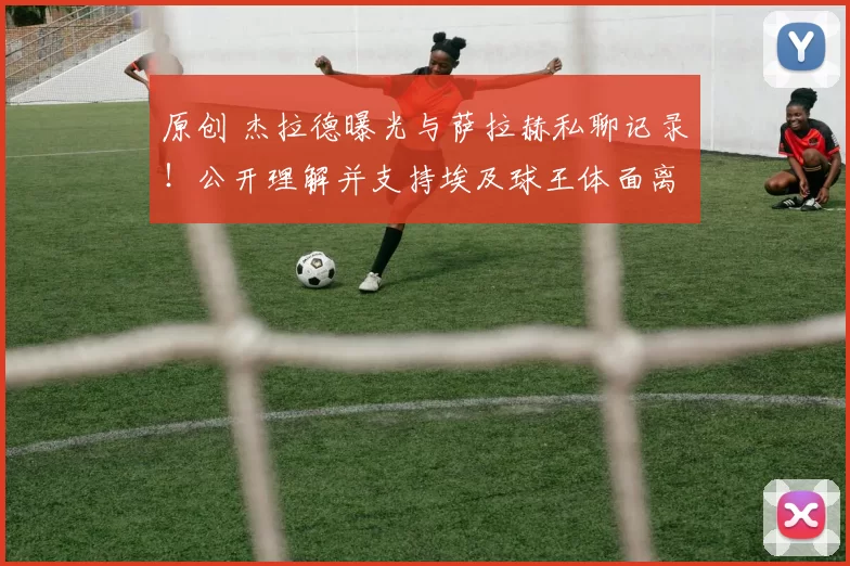 原创 杰拉德曝光与萨拉赫私聊记录！公开理解并支持埃及球王体面离队