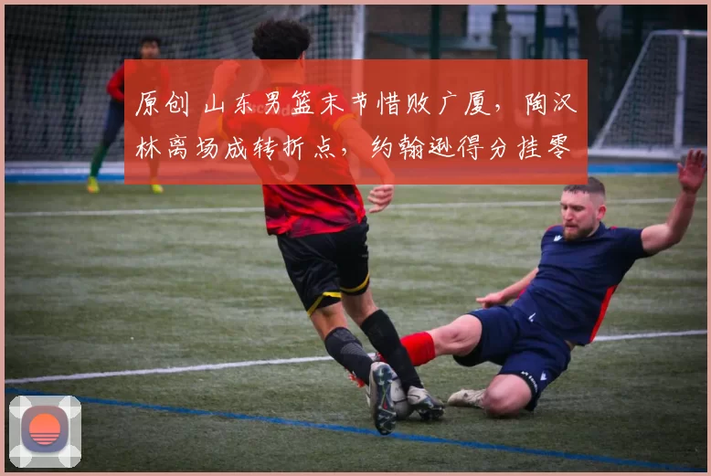原创 山东男篮末节惜败广厦，陶汉林离场成转折点，约翰逊得分挂零