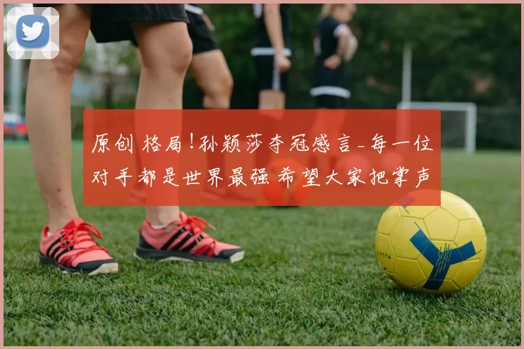 原创 格局!孙颖莎夺冠感言_每一位对手都是世界最强 希望大家把掌声献给曼昱!