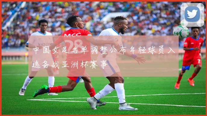 中国女足名单调整公布年轻球员入选备战亚洲杯赛事