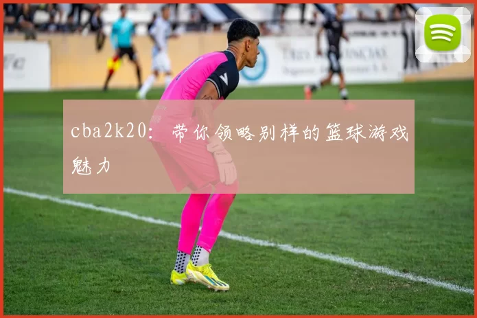 cba2k20:带你领略别样的篮球游戏魅力