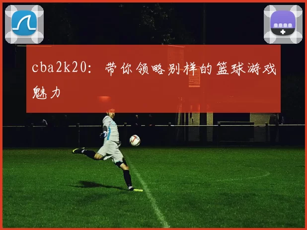 cba2k20:带你领略别样的篮球游戏魅力