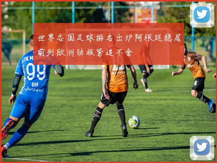 世界各国足球排名出炉阿根廷稳居前列欧洲劲旅紧追不舍