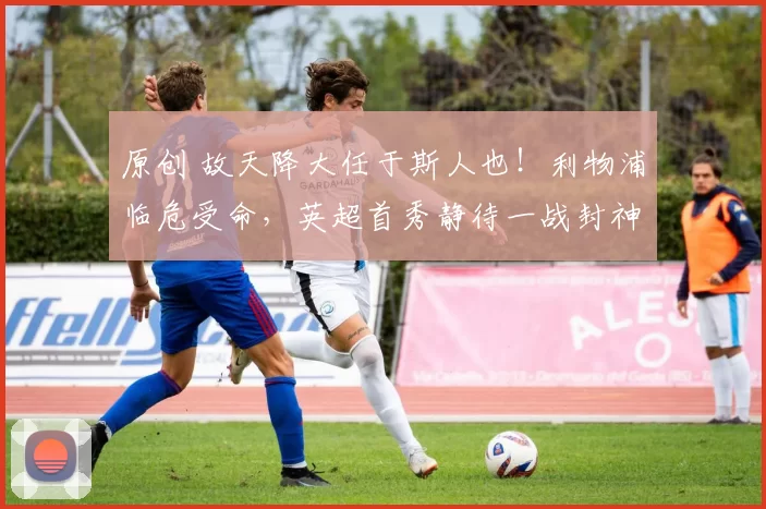 原创 故天降大任于斯人也！利物浦临危受命，英超首秀静待一战封神！