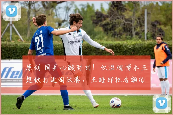 原创 国乒心酸时刻！仅温瑞博和王楚钦打进淘汰赛，王皓却把名额给别人