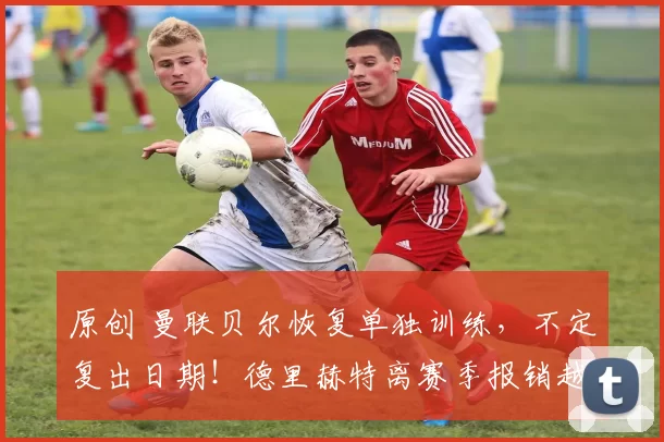 原创 曼联贝尔恢复单独训练，不定复出日期！德里赫特离赛季报销越来越近