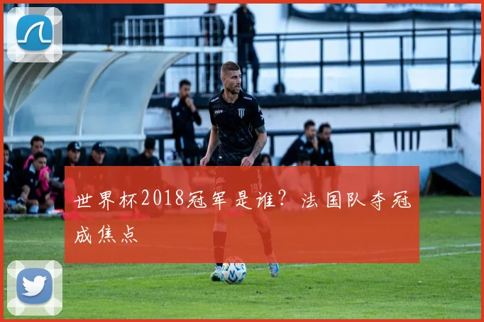 世界杯2018冠军是谁?法国队夺冠成焦点
