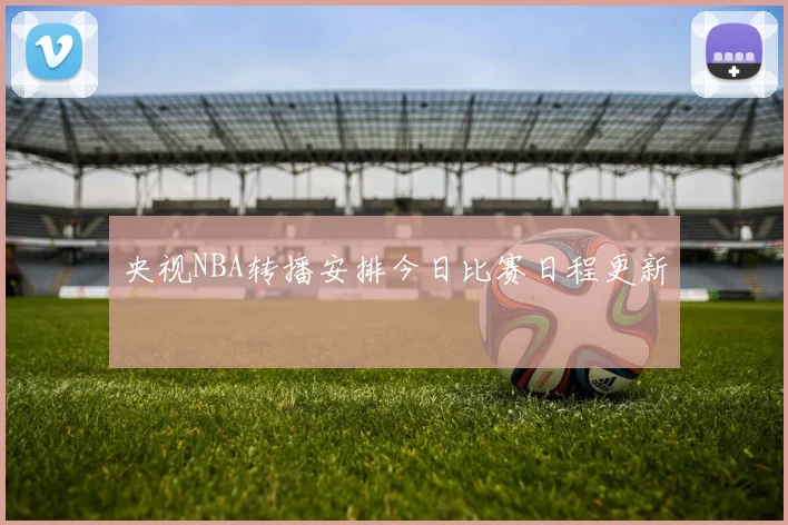 央视NBA转播安排今日比赛日程更新