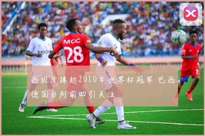 西班牙捧起2010年世界杯冠军 巴西德国分列前四引关注
