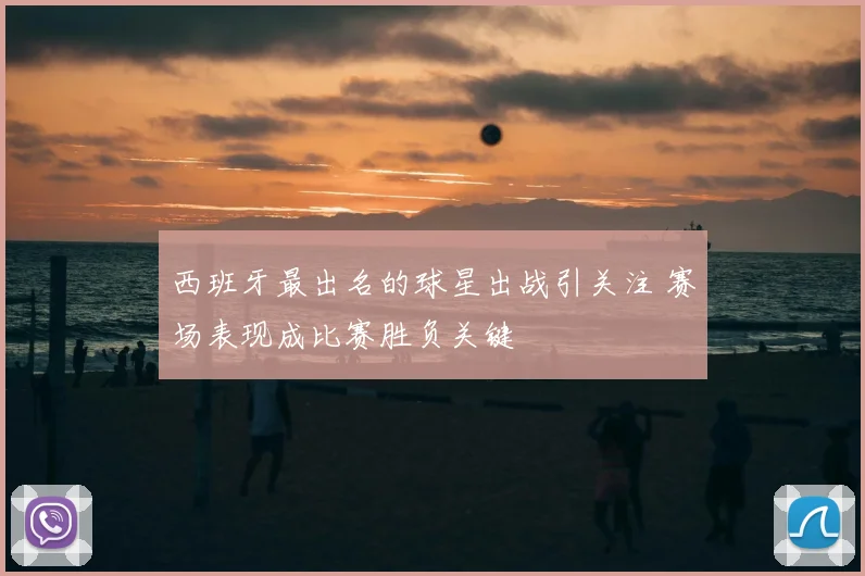西班牙最出名的球星出战引关注 赛场表现成比赛胜负关键