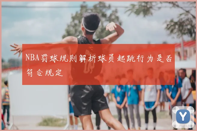 NBA罚球规则解析球员起跳行为是否符合规定