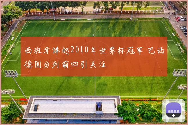 西班牙捧起2010年世界杯冠军 巴西德国分列前四引关注