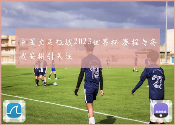中国女足征战2023世界杯 赛程与备战安排引关注