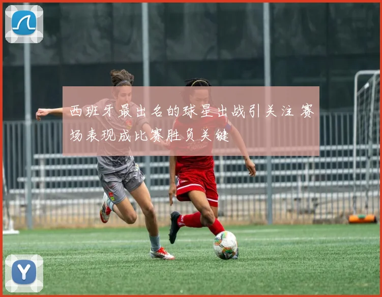 西班牙最出名的球星出战引关注 赛场表现成比赛胜负关键